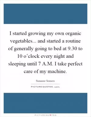 I started growing my own organic vegetables... and started a routine of generally going to bed at 9.30 to 10 o’clock every night and sleeping until 7 A.M. I take perfect care of my machine Picture Quote #1