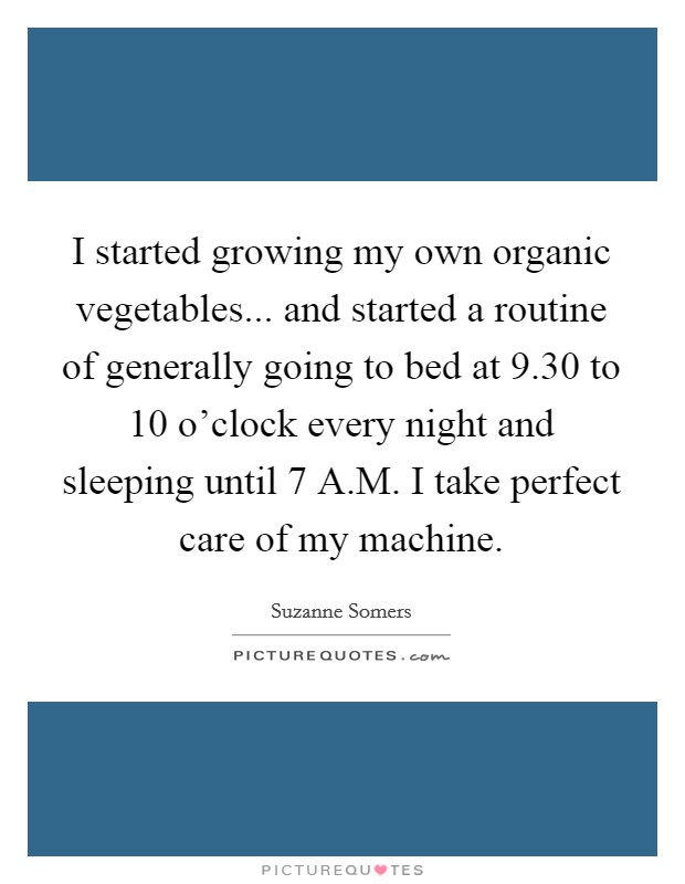 I started growing my own organic vegetables... and started a routine of generally going to bed at 9.30 to 10 o'clock every night and sleeping until 7 A.M. I take perfect care of my machine. Picture Quote #1