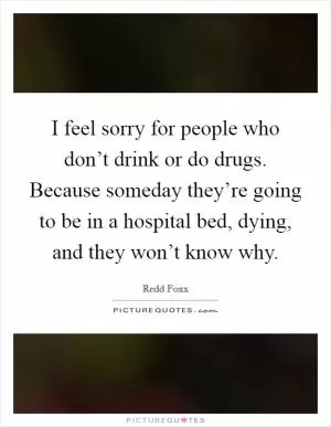 I feel sorry for people who don’t drink or do drugs. Because someday they’re going to be in a hospital bed, dying, and they won’t know why Picture Quote #1