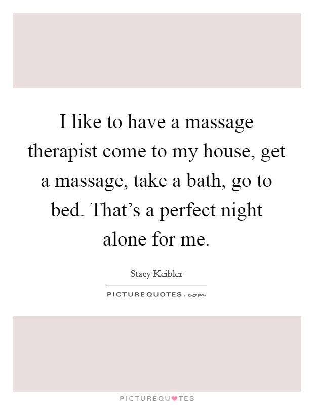 I like to have a massage therapist come to my house, get a massage, take a bath, go to bed. That's a perfect night alone for me. Picture Quote #1