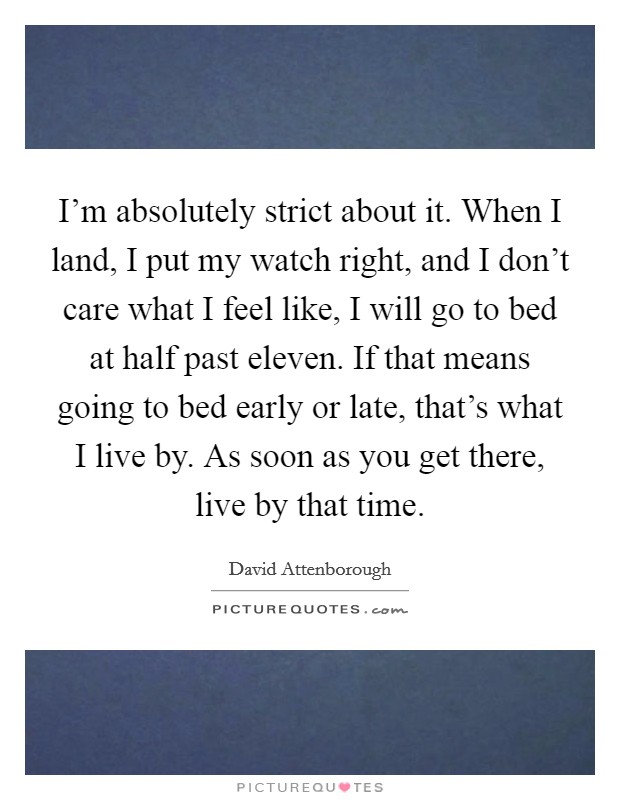 I'm absolutely strict about it. When I land, I put my watch right, and I don't care what I feel like, I will go to bed at half past eleven. If that means going to bed early or late, that's what I live by. As soon as you get there, live by that time. Picture Quote #1