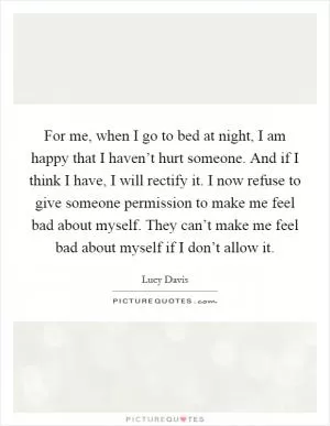 For me, when I go to bed at night, I am happy that I haven’t hurt someone. And if I think I have, I will rectify it. I now refuse to give someone permission to make me feel bad about myself. They can’t make me feel bad about myself if I don’t allow it Picture Quote #1