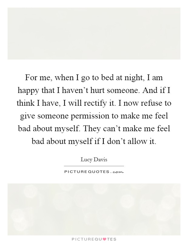 For me, when I go to bed at night, I am happy that I haven't hurt someone. And if I think I have, I will rectify it. I now refuse to give someone permission to make me feel bad about myself. They can't make me feel bad about myself if I don't allow it. Picture Quote #1