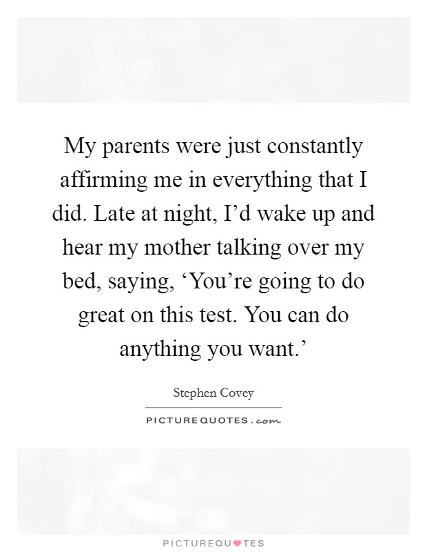My parents were just constantly affirming me in everything that I did. Late at night, I'd wake up and hear my mother talking over my bed, saying, ‘You're going to do great on this test. You can do anything you want.' Picture Quote #1