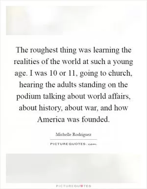 The roughest thing was learning the realities of the world at such a young age. I was 10 or 11, going to church, hearing the adults standing on the podium talking about world affairs, about history, about war, and how America was founded Picture Quote #1