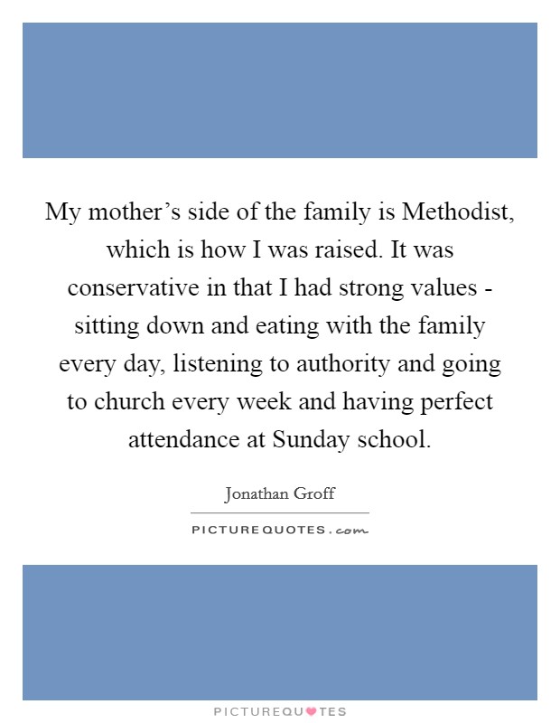 My mother’s side of the family is Methodist, which is how I was raised. It was conservative in that I had strong values - sitting down and eating with the family every day, listening to authority and going to church every week and having perfect attendance at Sunday school Picture Quote #1