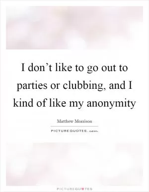 I don’t like to go out to parties or clubbing, and I kind of like my anonymity Picture Quote #1