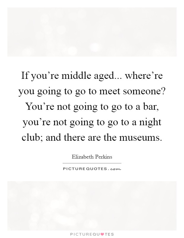 If you're middle aged... where're you going to go to meet someone? You're not going to go to a bar, you're not going to go to a night club; and there are the museums. Picture Quote #1