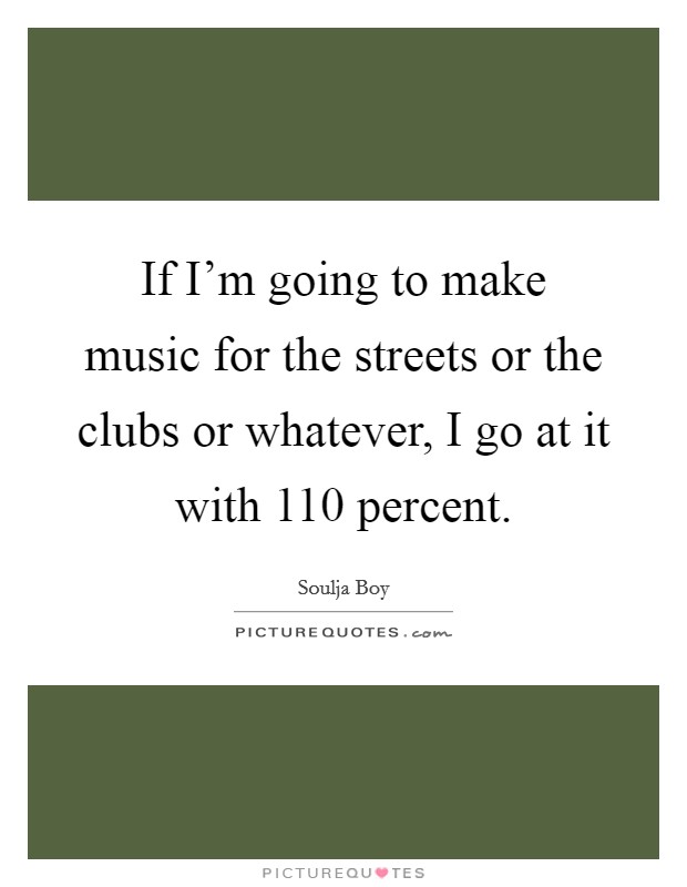 If I'm going to make music for the streets or the clubs or whatever, I go at it with 110 percent. Picture Quote #1