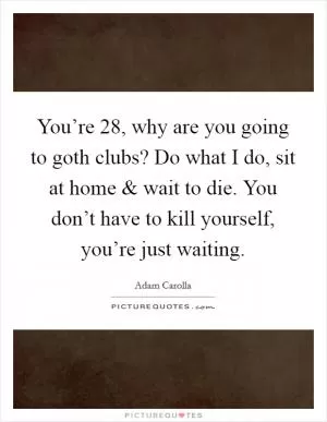 You’re 28, why are you going to goth clubs? Do what I do, sit at home and wait to die. You don’t have to kill yourself, you’re just waiting Picture Quote #1