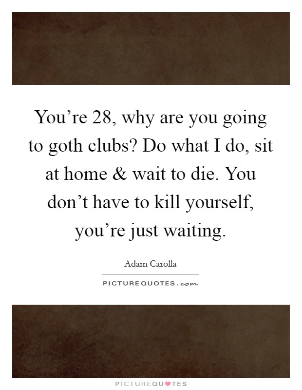 You're 28, why are you going to goth clubs? Do what I do, sit at home and wait to die. You don't have to kill yourself, you're just waiting. Picture Quote #1
