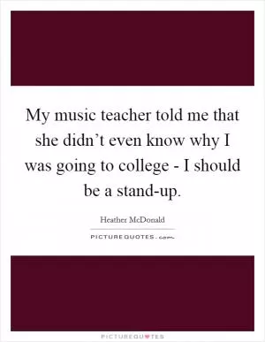 My music teacher told me that she didn’t even know why I was going to college - I should be a stand-up Picture Quote #1