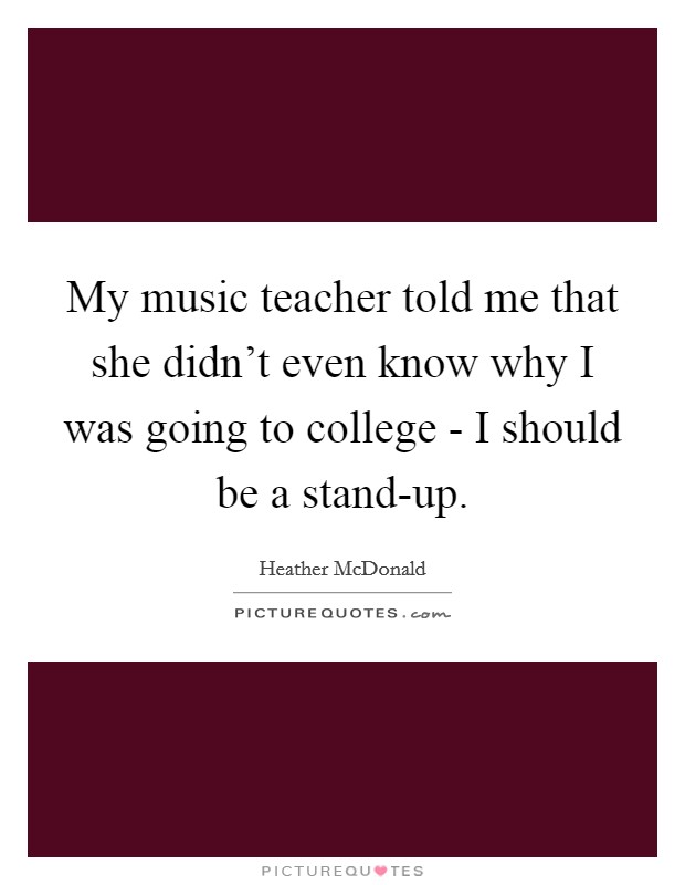 My music teacher told me that she didn't even know why I was going to college - I should be a stand-up. Picture Quote #1