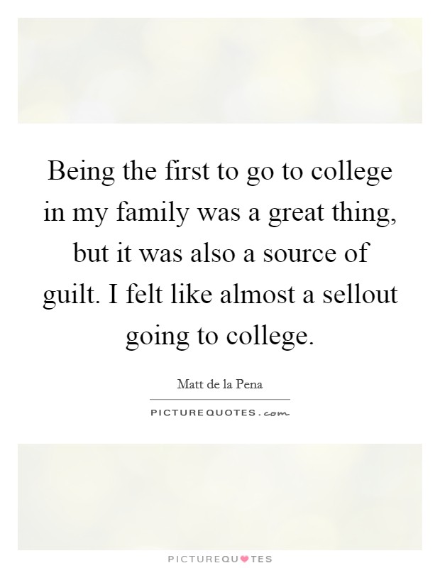 Being the first to go to college in my family was a great thing, but it was also a source of guilt. I felt like almost a sellout going to college. Picture Quote #1