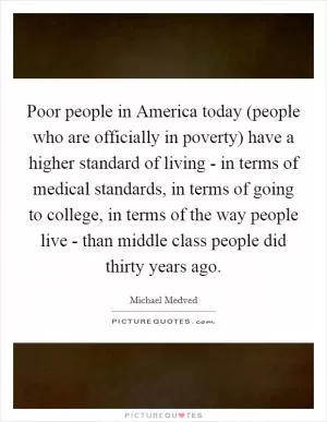 Poor people in America today (people who are officially in poverty) have a higher standard of living - in terms of medical standards, in terms of going to college, in terms of the way people live - than middle class people did thirty years ago Picture Quote #1