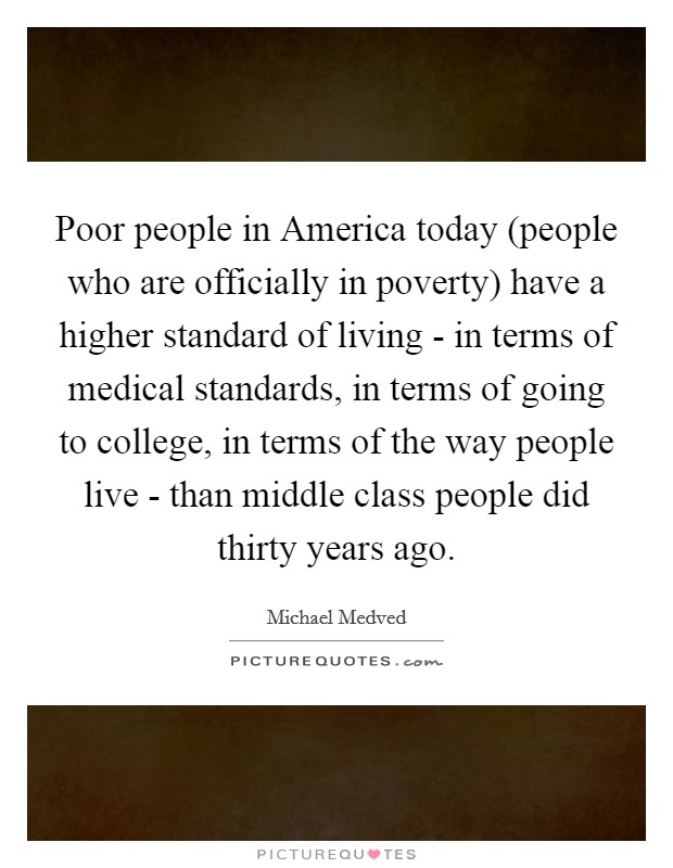 Poor people in America today (people who are officially in poverty) have a higher standard of living - in terms of medical standards, in terms of going to college, in terms of the way people live - than middle class people did thirty years ago. Picture Quote #1