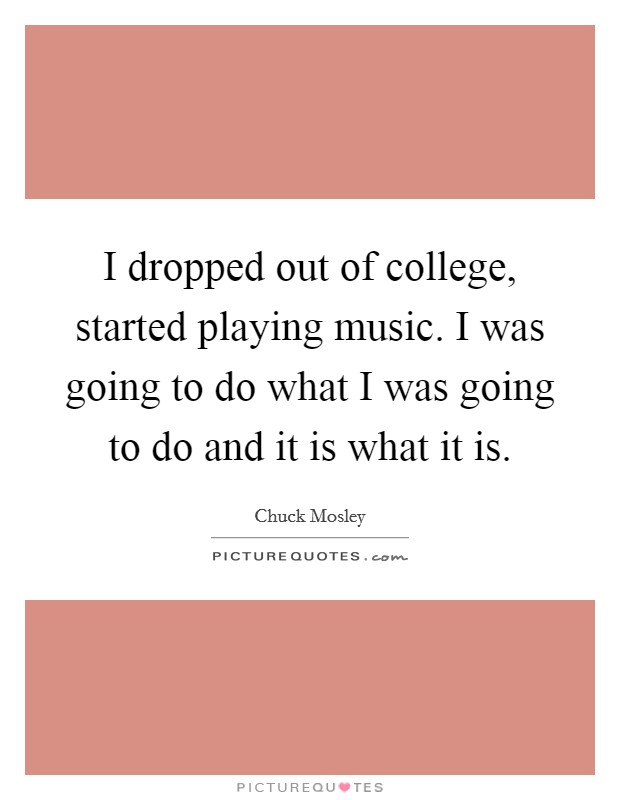 I dropped out of college, started playing music. I was going to do what I was going to do and it is what it is. Picture Quote #1