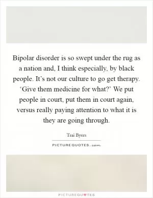 Bipolar disorder is so swept under the rug as a nation and, I think especially, by black people. It’s not our culture to go get therapy. ‘Give them medicine for what?’ We put people in court, put them in court again, versus really paying attention to what it is they are going through Picture Quote #1