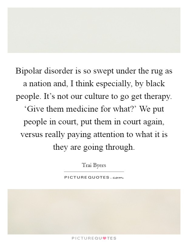Bipolar disorder is so swept under the rug as a nation and, I think especially, by black people. It's not our culture to go get therapy. ‘Give them medicine for what?' We put people in court, put them in court again, versus really paying attention to what it is they are going through. Picture Quote #1