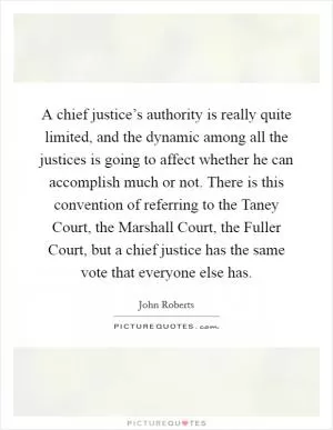 A chief justice’s authority is really quite limited, and the dynamic among all the justices is going to affect whether he can accomplish much or not. There is this convention of referring to the Taney Court, the Marshall Court, the Fuller Court, but a chief justice has the same vote that everyone else has Picture Quote #1