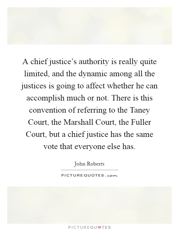 A chief justice's authority is really quite limited, and the dynamic among all the justices is going to affect whether he can accomplish much or not. There is this convention of referring to the Taney Court, the Marshall Court, the Fuller Court, but a chief justice has the same vote that everyone else has. Picture Quote #1