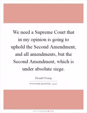 We need a Supreme Court that in my opinion is going to uphold the Second Amendment, and all amendments, but the Second Amendment, which is under absolute siege Picture Quote #1