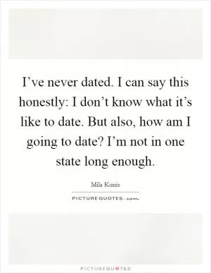 I’ve never dated. I can say this honestly: I don’t know what it’s like to date. But also, how am I going to date? I’m not in one state long enough Picture Quote #1