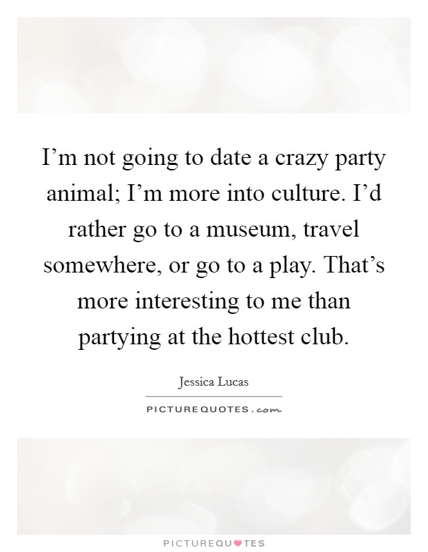 I'm not going to date a crazy party animal; I'm more into culture. I'd rather go to a museum, travel somewhere, or go to a play. That's more interesting to me than partying at the hottest club. Picture Quote #1