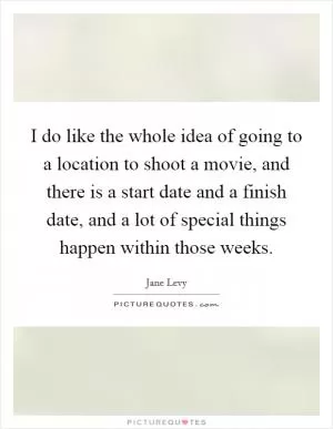 I do like the whole idea of going to a location to shoot a movie, and there is a start date and a finish date, and a lot of special things happen within those weeks Picture Quote #1