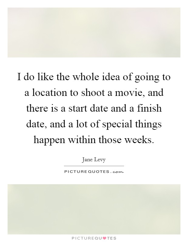 I do like the whole idea of going to a location to shoot a movie, and there is a start date and a finish date, and a lot of special things happen within those weeks. Picture Quote #1