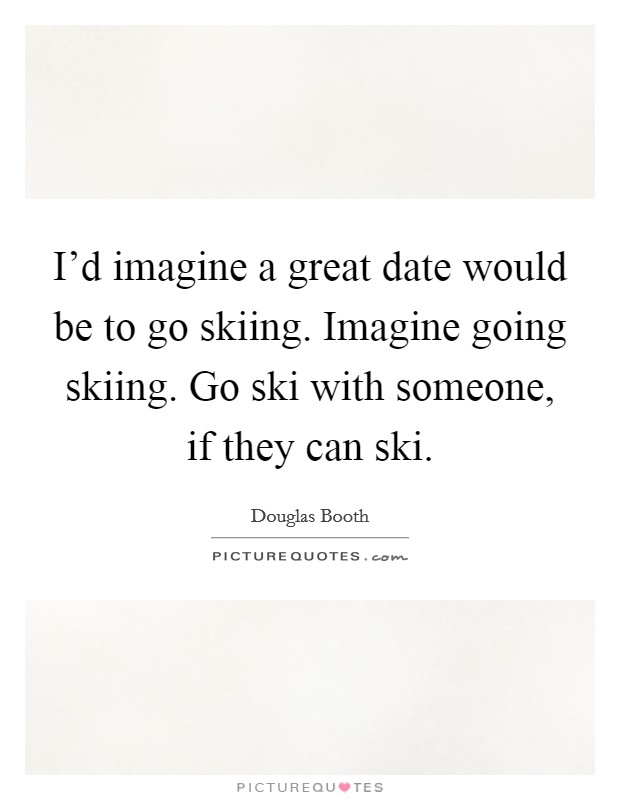 I'd imagine a great date would be to go skiing. Imagine going skiing. Go ski with someone, if they can ski. Picture Quote #1