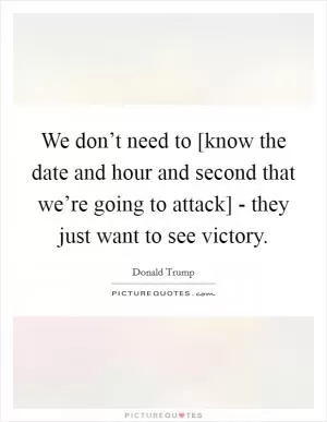 We don’t need to [know the date and hour and second that we’re going to attack] - they just want to see victory Picture Quote #1