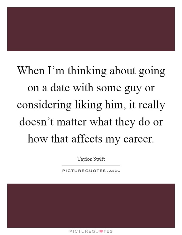 When I'm thinking about going on a date with some guy or considering liking him, it really doesn't matter what they do or how that affects my career. Picture Quote #1