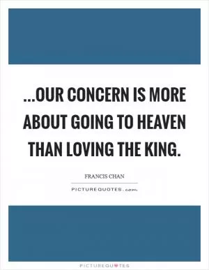 ...our concern is more about going to heaven than loving the King Picture Quote #1