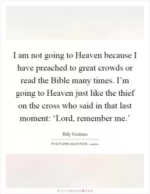 I am not going to Heaven because I have preached to great crowds or read the Bible many times. I’m going to Heaven just like the thief on the cross who said in that last moment: ‘Lord, remember me.’ Picture Quote #1