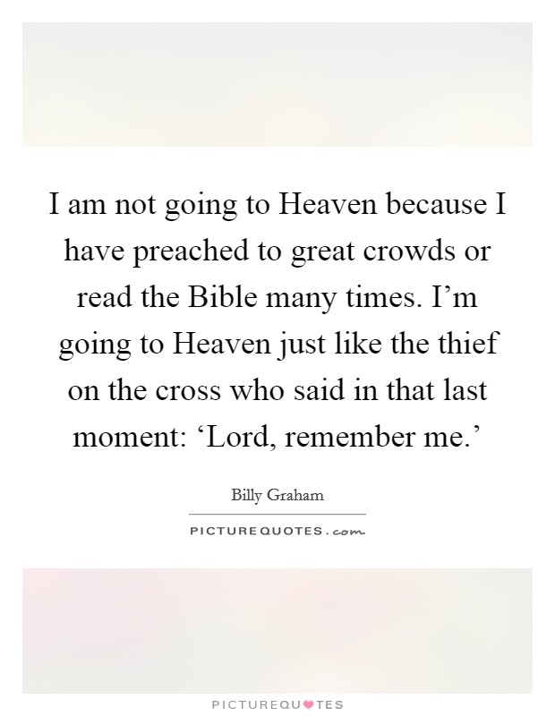 I am not going to Heaven because I have preached to great crowds or read the Bible many times. I'm going to Heaven just like the thief on the cross who said in that last moment: ‘Lord, remember me.' Picture Quote #1