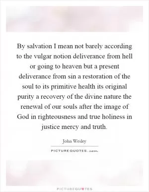 By salvation I mean not barely according to the vulgar notion deliverance from hell or going to heaven but a present deliverance from sin a restoration of the soul to its primitive health its original purity a recovery of the divine nature the renewal of our souls after the image of God in righteousness and true holiness in justice mercy and truth Picture Quote #1