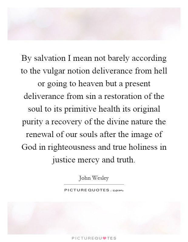 By salvation I mean not barely according to the vulgar notion deliverance from hell or going to heaven but a present deliverance from sin a restoration of the soul to its primitive health its original purity a recovery of the divine nature the renewal of our souls after the image of God in righteousness and true holiness in justice mercy and truth. Picture Quote #1