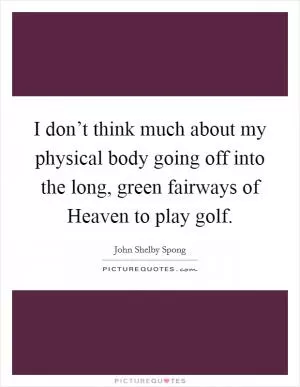 I don’t think much about my physical body going off into the long, green fairways of Heaven to play golf Picture Quote #1