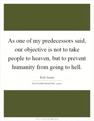 As one of my predecessors said, our objective is not to take people to heaven, but to prevent humanity from going to hell Picture Quote #1