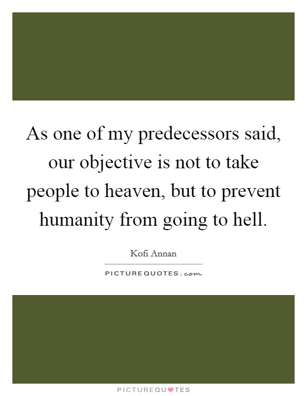 As one of my predecessors said, our objective is not to take people to heaven, but to prevent humanity from going to hell. Picture Quote #1