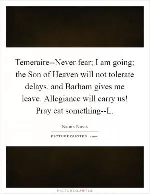 Temeraire--Never fear; I am going; the Son of Heaven will not tolerate delays, and Barham gives me leave. Allegiance will carry us! Pray eat something--L Picture Quote #1