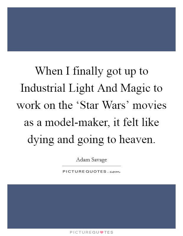 When I finally got up to Industrial Light And Magic to work on the ‘Star Wars' movies as a model-maker, it felt like dying and going to heaven. Picture Quote #1