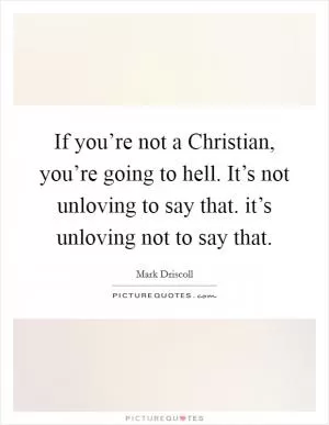 If you’re not a Christian, you’re going to hell. It’s not unloving to say that. it’s unloving not to say that Picture Quote #1