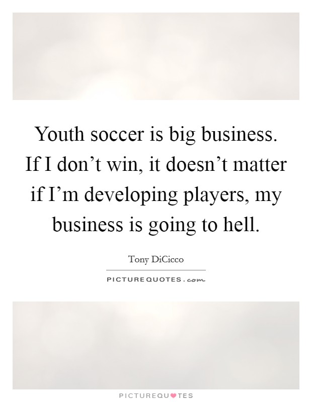 Youth soccer is big business. If I don't win, it doesn't matter if I'm developing players, my business is going to hell. Picture Quote #1