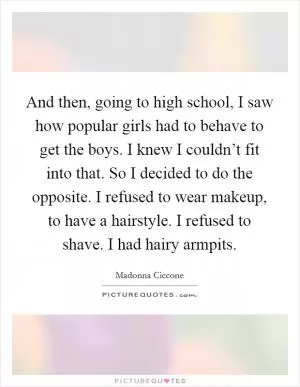 And then, going to high school, I saw how popular girls had to behave to get the boys. I knew I couldn’t fit into that. So I decided to do the opposite. I refused to wear makeup, to have a hairstyle. I refused to shave. I had hairy armpits Picture Quote #1