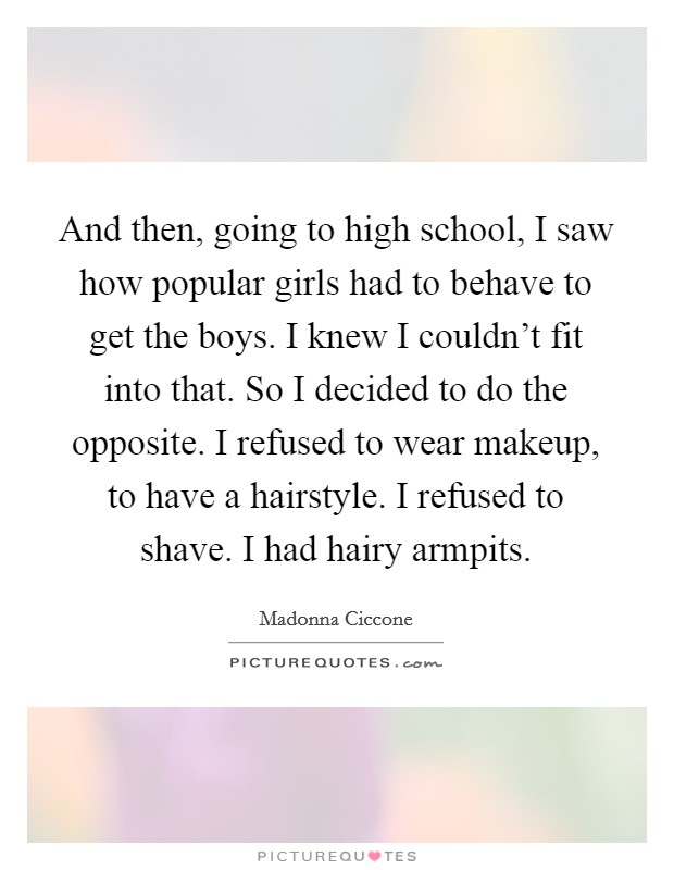 And then, going to high school, I saw how popular girls had to behave to get the boys. I knew I couldn't fit into that. So I decided to do the opposite. I refused to wear makeup, to have a hairstyle. I refused to shave. I had hairy armpits. Picture Quote #1