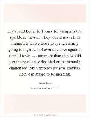 Lestat and Louie feel sorry for vampires that sparkle in the sun. They would never hurt immortals who choose to spend eternity going to high school over and over again in a small town ---- anymore than they would hurt the physically disabled or the mentally challenged. My vampires possess gravitas. They can afford to be merciful Picture Quote #1