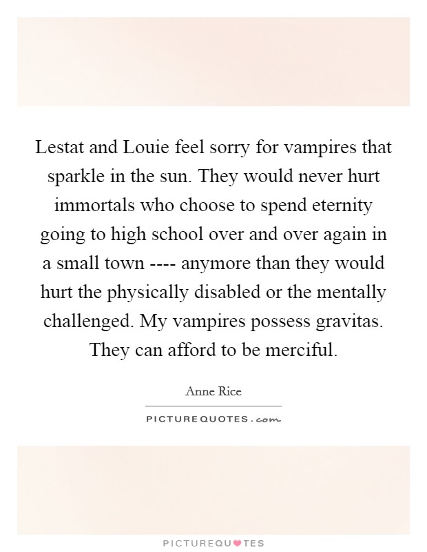 Lestat and Louie feel sorry for vampires that sparkle in the sun. They would never hurt immortals who choose to spend eternity going to high school over and over again in a small town ---- anymore than they would hurt the physically disabled or the mentally challenged. My vampires possess gravitas. They can afford to be merciful. Picture Quote #1