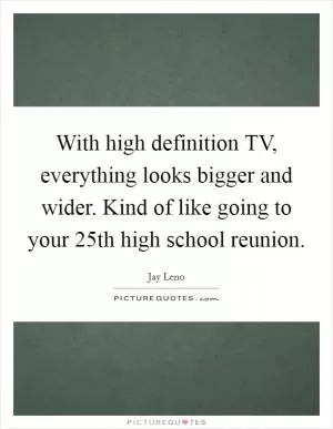 With high definition TV, everything looks bigger and wider. Kind of like going to your 25th high school reunion Picture Quote #1